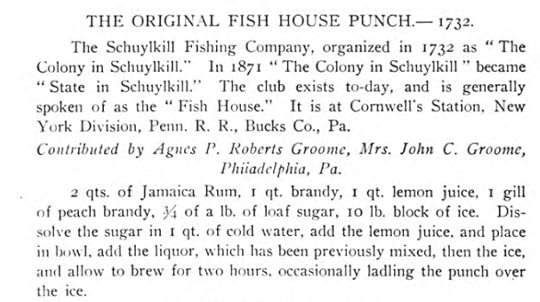 Transcription of Fish House punch recipe from the 1906 Cookbook “Famous Old Receipts used a Hundred Years or more in the Kitchens of the North and South.” The Original Fish House Punch 1732. The Schuykill Fishing Company, organized in 1732 as “The Colony in Schuykill.” In 1871 “The Colony in Schuykill” became “State in Schuykill.” The club exists today and is generally spoken of as the “Fish House.” It is at Cornwell’s Station, New York Division, Penn. R.R., Bucks Co., Pa. Recipe Contributed by Agnes P. Roberts Groome, Mrs. John C. Groome, Philadelphia, PA. Ingredients and instructions include 2 qts. of Jamaica Rum, 1 qt. brandy, 1 qt lemon juice, 1 gill of peach brandy, ¾ of a lb. of loaf sugar, 10 lb. block of ice. Dissolve the sugar in 1 qt of cold water, add lemon juice and place in a bowl, add liquor, which has been previously mixed, then the ice, and allow to brew for two hours, occasionally ladling the punch over the ice.