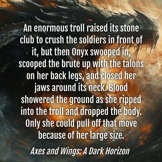 An enormous troll raised its stone club to crush the soldiers in front of it, but then Onyx swooped in, scooped the brute up with the talons on her back legs, and closed her jaws around its neck. Blood showered the ground as she ripped into the troll and dropped the body. Only she could pull off that move because of her large size. Axes and Wings: A Dark Horizon