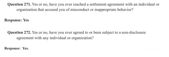 Question 271. Yes or not, have you ever reached a settlement agreement with an individual or organization that accused you of misconduct or inappropriate behavior?Response: YesQuestion 272. Yes or not, have you ever agreed to or been subject to a non-disclosure agreement with any individual or organization.Response: Yes.