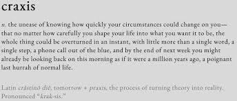 Craxis n. the unease of knowing how quickly your circumstances could change on you—that no matter how carefully you shape your life into what you want it to be, the whole thing could be overturned in an instant, with little more than a single word, a single step, a phone call out of the blue, and by the end of next week you might already be looking back on this morning as if it were a million years ago, a poignant last hurrah of normal life. Latin crāstinō diē, tomorrow + praxis, the process of turning theory into reality. Pronounced “krak-sis.”