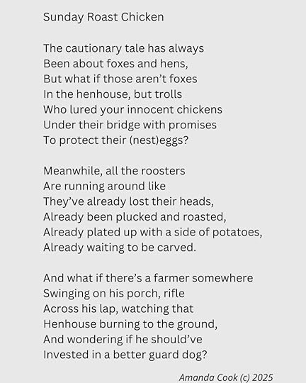 On a light gray background, a poem is typed out in a black, Arial-style font. The poem reads:Sunday Roast ChickenThe cautionary tale has alwaysBeen about foxes and hens,But what if those aren’t foxesIn the henhouse, but trollsWho lured your innocent chickensUnder their bridge with promisesTo protect their (nest)eggs?Meanwhile, all the roostersAre running around likeThey’ve already lost their heads,Already been plucked and roasted,Already plated up with a side of potatoes,Already waiting to be carved.And what if there’s a farmer somewhereSwinging on his porch, rifleAcross his lap, watching thatHenhouse burning to the ground,And wondering if he should’veInvested in a better guard dog?In the bottom right corner of the image is the author's name and copyright symbol alongside the year.