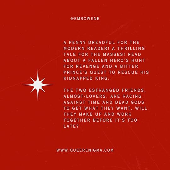 Red graphic with text. @EmRowene. A penny dreadful for the modern reader! A thrilling tale for the masses! Read about a fallen hero's hunt for revenge and a bitter prince's quest to rescue his kidnapped king. The two estranged friends, almost-lovers, are racing against time and dead gods to get what they want. Will they make up and work together before it's too late? www.QueerEnigma.com