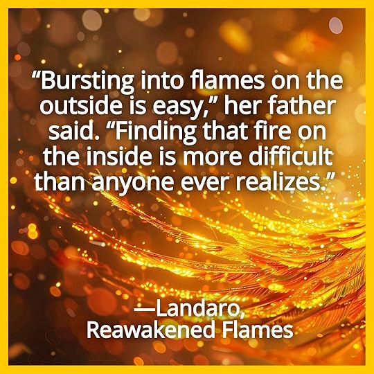 “Bursting into flames on the outside is easy,” her father said. “Finding that fire on the inside is more difficult than anyone ever realizes.” Landaro, Reawakened Flames