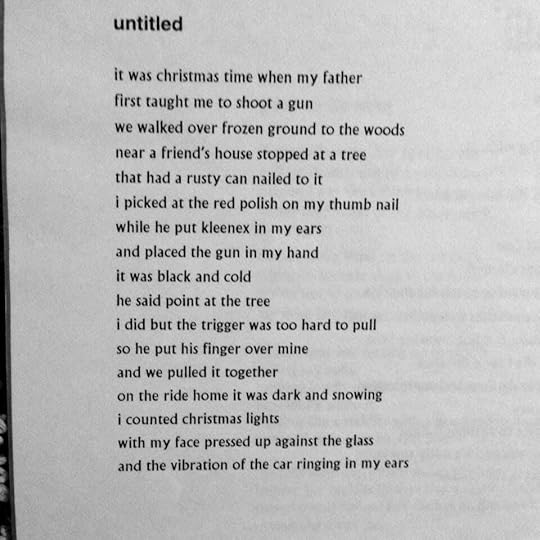 untitled it was christmas time when my father first taught me to shoot a gun we walked over frozen ground to the woods near a friends house and stopped at a tree that had a rusty can nailed to it i picked at the red polish on my thumb nail while he put kleenex in my ears and placed the gun in my hand it was black and cold he said point at the tree i did but the trigger was too hard to pull so he put his finger over mine and we pulled it together on the ride home it was dark and snowing i counted christmas lights with my face pressed up against the glass and the vibrations of the car ringing in my ears