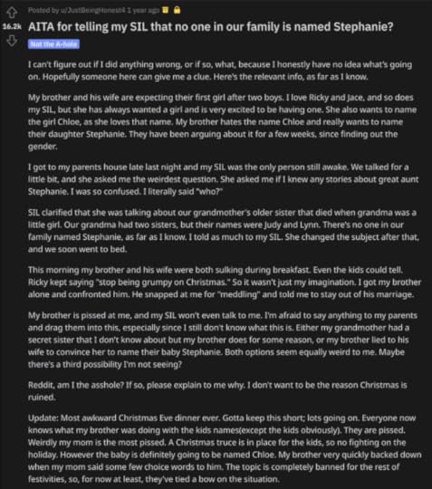Reddit post by u/JustBeingHonest4: “AITA for telling my SIL that no one in our family is named Stephanie?”I can’t figure out if I did anything wrong, or if so, what, because I honestly have no idea what’s going on. Hopefully someone here can give me a clue. Here’s the relevant info, as far as I know.My brother and his wife are expecting their first girl after two boys. I love Ricky and Jace, and so does my SIL, but she has always wanted a girl and is very excited to be having one. She also wants to name the girl Chloe, as she loves that name. My brother hates the name Chloe and really wants to name their daughter Stephanie. They have been arguing about it for a few weeks, since finding out the gender.I got to my parents house late last night and my SIL was the only person still awake. We talked for a little bit, and she asked me the weirdest question. She asked me if I knew any stories about great aunt Stephanie. I was so confused. I literally said “who?”SIL clarified that she was talking about our grandmother’s older sister that died when grandma was a little girl. Our grandma had two sisters, but their names were Judy and Lynn. There’s no one in our family named Stephanie, as far as I know. I told as much to my SIL. She changed the subject after that, and we soon went to bed.This morning my brother and his wife were both sulking during breakfast. Even the kids could tell. Ricky kept saying “stop being grumpy on Christmas.” So it wasn’t just my imagination. I got my brother alone and confronted him. He snapped at me for “meddling” and told me to stay out of his marriage.My brother is pissed at me, and my SIL won’t even talk to me. I'm afraid to say anything to my parents and drag them into this, especially since I still don’t know what this is. Either my grandmother had a secret sister that I don’t know about but my brother does for some reason, or my brother lied to his wife to convince her to name their baby Stephanie. Both options seem equally weird to me. Maybe there’s a third possibility I’m not seeing?Reddit, am I the asshole? If so, please explain to me why. I don’t want to be the reason Christmas is ruined.Update: Most awkward Christmas Eve dinner ever. Gotta keep this short; lots going on. Everyone now knows what my brother was doing with the kids names(except the kids obviously). They are pissed. Weirdly my mom is the most pissed. A Christmas truce is in place for the kids, so no fighting on the holiday. However the baby is definitely going to be named Chloe. My brother very quickly backed down when my mom said some few choice words to him. The topic is completely banned for the rest of festivities, so, for now at least, they’ve tied a bow on the situation.