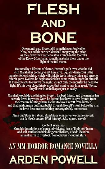 Flesh and bone blurb: One month ago, Everett did something unforgivable. Now, he and his partner Marshall are paying the price. As they drive their cattle west to a ranch in the foothills of the Rocky Mountains, something stalks them under the light of the full moon.Haunted by a lifetime of shame, Everett’s guilt over what he did with Marshall is coming to eat him alive. Equally dangerous is the monster following him, which will sink its teeth into anything and anyone. After it gores Everett, he begins to feel that same awful hunger for himself. If Everett wants to survive the night, it's not only the monster he needs to fight. It's his own bloodthirsty urges that want to tear him apart. Worse, they’ll tear Marshall apart just as easily.Marshall would do anything for Everett: his best friend, and the man he has secretly loved for years. Now, he doesn’t just have to save Everett from the creature hunting them. He has to save Everett from himself, and that might mean putting a bullet through Everett’s skull before the man he loves becomes something unrecognizably monstrous.Flesh and Bone is a short, standalone mm horror-romance novella of approximately 14,000 words, set in the Canadian Wild West of 1889. CWs: Graphic descriptions of gore and violence, loss of limb, self harm and self mutilation including cannibalism, suicide ideation, animal harm to livestock, homophobia including slurs. An MM Horror Romance Novella.