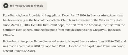 tell me about pope francisEditPope Francis, born Jorge Mario Bergoglio on December 17, 1936, in Buenos Aires, Argentina, has been serving as the head of the Catholic Church and sovereign of the Vatican City State since March 13, 2013. He is the first Jesuit pope, the first from the Americas, the first from the Southern Hemisphere, and the first pope from outside Europe since Gregory III in the 8th century.Before becoming pope, Bergoglio served as Archbishop of Buenos Aires from 1998 to 2013 and was made a cardinal in 2001 by Pope John Paul II. He chose the papal name Francis in honor of Saint Francis of Assisi.
