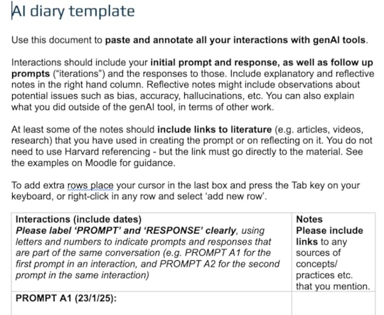 AI diary templateUse this document to paste and annotate all your interactions with genAI tools. Interactions should include your initial prompt and response, as well as follow up prompts (“iterations”) and the responses to those. Include explanatory and reflective notes in the right hand column. Reflective notes might include observations about potential issues such as bias, accuracy, hallucinations, etc. You can also explain what you did outside of the genAI tool, in terms of other work. At least some of the notes should include links to literature (e.g. articles, videos, research) that you have used in creating the prompt or on reflecting on it. You do not need to use Harvard referencing - but the link must go directly to the material. See the examples on Moodle for guidance.To add extra rows place your cursor in the last box and press the Tab key on your keyboard, or right-click in any row and select ‘add new row’. 