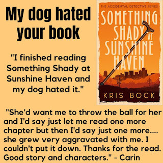 Text with the book cover for Something Shady at Sunshine Haven (The Accidental Detective series) says, “My dog hated your book: I finished reading Something Shady at Sunshine Haven and my dog hated it. She’d want me to go outside and throw the ball for her and I’d say to her just let me read one more chapter but then I’d get to the end of the chapter and say just one more....she grew very aggravated with me. I couldn’t put it down. Thanks for the read. Good story and characters.” - Carin