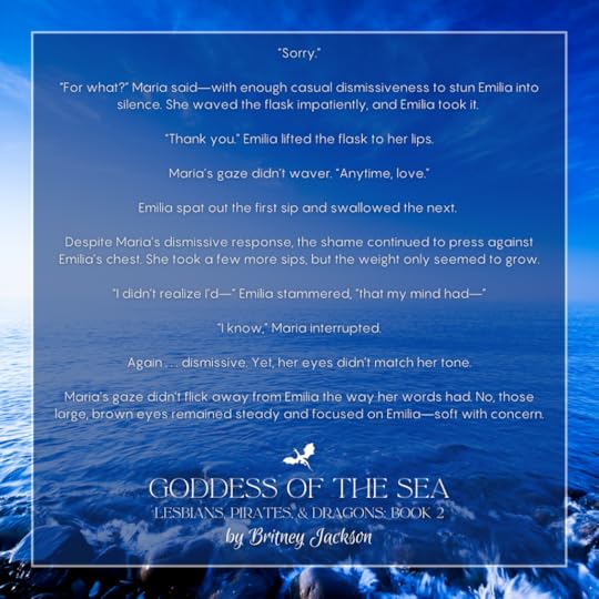 Excerpt on light-blue sea background with a dragon separating the text:“Sorry.”“For what?” Maria said—with enough casual dismissiveness to stun Emilia into silence. She waved the flask impatiently, and Emilia took it.“Thank you.” Emilia lifted the flask to her lips.Maria's gaze didn't waver. “Anytime, love.”Emilia spat out the first sip and swallowed the next.Despite Maria’s dismissive response, the shame continued to press against Emilia's chest. She took a few more sips, but the weight only seemed to grow.“I didn’t realize l’d—” Emilia stammered, “that my mind had—”“I know,” Maria interrupted.Again . . . dismissive. Yet, her eyes didn't match her tone.Maria’s gaze didn’t flick away from Emilia the way her words had. No, those large, brown eyes remained steady and focused on Emilia—soft with concern.—from GODDESS OF THE SEA, LESBIANS, PIRATES, & DRAGONS: BOOK 2, by Britney Jackson.