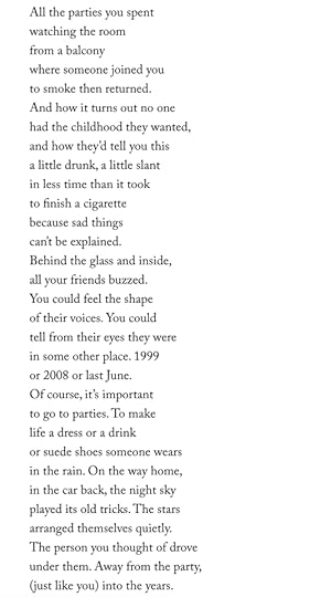 All the parties you spentwatching the roomfrom a balconywhere someone joined youto smoke then returned.And how it turns out no onehad the childhood they wanted,and how they’d tell you thisa little drunk, a little slantin less time than it tookto finish a cigarettebecause sad thingscan’t be explained.Behind the glass and inside,all your friends buzzed.You could feel the shapeof their voices. You couldtell from their eyes they werein some other place. 1999or 2008 or last June.Of course, it’s importantto go to parties. To makelife a dress or a drinkor suede shoes someone wearsin the rain. On the way home,in the car back, the night skyplayed its old tricks. The starsarranged themselves quietly.The person you thought of droveunder them. Away from the party,(just like you) into the years.