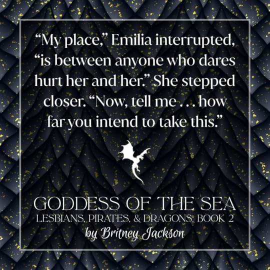 Excerpt on black dragon-scale background with a dragon in flight separating the text:“My place,” Emilia interrupted, “is between anyone who dares hurt her and her.” She stepped closer. “Now, tell me . . . how far you intend to take this.”—from GODDESS OF THE SEA, LESBIANS, PIRATES, & DRAGONS: BOOK 2, by Britney Jackson.