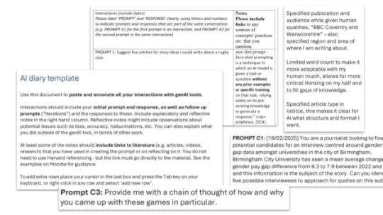 AI diary screenshots, including AI diary template which says:Use this document to paste and annotate all your interactions with genAI tools. Interactions should include your initial prompt and response, as well as follow up prompts (“iterations”) and the responses to those. Include explanatory and reflective notes in the right hand column. Reflective notes might include observations about potential issues such as bias, accuracy, hallucinations, etc. You can also explain what you did outside of the genAI tool, in terms of other work. At least some of the notes should include links to literature (e.g. articles, videos, research) that you have used in creating the prompt or on reflecting on it. You do not need to use Harvard referencing - but the link must go directly to the material. See the examples on Moodle for guidance.To add extra rows place your cursor in the last box and press the Tab key on your keyboard, or right-click in any row and select ‘add new row’. 