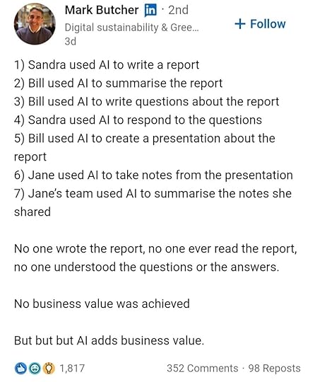 Screenshot of Linkedin post by Mark Butcher:1) Sandra used AI to write a report2) Bill used AI to summarize the report3) Bill used AI to write questions about the report4) Sandra used AI to respond to the questions5) Bill used AI to create a presentation about the report6) Jane used AI to take notes from the presentation7) Jane's team used AI to summarize the notes she sharedNo one wrote the report, no one ever read the report, no one understood the questions or the answers.No business value was achieved.But but but AI adds business value.