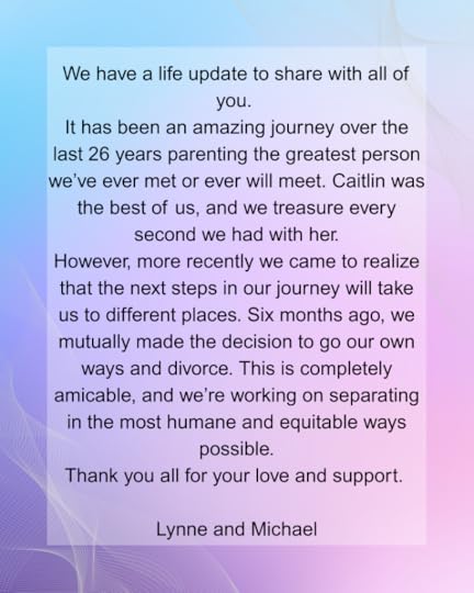 We have a life update to share with all of you. It has been an amazing journey over the last 26 years parenting the greatest person we’ve ever met or ever will meet. Caitlin was the best of us, and we treasure every second we had with her. However, more recently we came to realize that the next steps in our journey will take us to different places. Six months ago, we mutually made the decision to go our own ways and divorce. This is completely amicable, and we’re working on separating in the most humane and equitable ways possible. Thank you all for your love and support. Lynne and Michael.