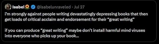 A tweet from Isabel @isabelunraveled from July 27 2025 that says “i'm strongly against people writing devastatingly depressing books that thenget loads of critical acclaim and endorsement for their "great writing." if you can produce "great writing" maybe don't install harmful mind virusesinto everyone who picks up your book...”