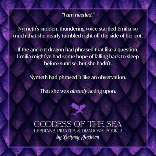 Excerpt on purple dragon scale background with a purple dragon separating the text:“I am needed.”Nymeth’s sudden, thundering voice startled Emilia so much that she nearly tumbled right off the side of her cot.If the ancient dragon had phrased that like a question, Emilia might’ve had some hope of falling back to sleep before sunrise, but she hadn't.Nymeth had phrased it like an observation.That she was *already* acting upon.—from GODDESS OF THE SEA, LESBIANS, PIRATES, & DRAGONS: BOOK 2, by Britney Jackson.