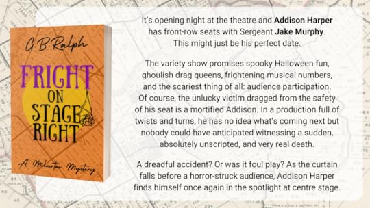 Fright on Stage Right (A Milverton Mystery) by G. B. Ralph. Cover image and description/blurb. It’s opening night at the theatre and Addison Harper has front-row seats with Sergeant Jake Murphy. This might just be his perfect date. The variety show promises spooky Halloween fun, ghoulish drag queens, frightening musical numbers, and the scariest thing of all: audience participation. Of course, the unlucky victim dragged from the safety of his seat is a mortified Addison. In a production full of twists and turns, he has no idea what’s coming next but nobody could have anticipated witnessing a sudden, absolutely unscripted, and very real death. A dreadful accident? Or was it foul play? As the curtain falls before a horror-struck audience, Addison Harper finds himself once again in the spotlight at centre stage.