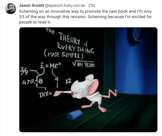 A Bluesky post by Jason Arnett that reads Scheming on an innovative way to promote the new book and I’m only 1/3 of the way through this revision. Scheming because I’m excited for people to read it. With a GIF of Pinky and the Brain as Brain works a formula on the chalkboard and Pinky bounces across the screen.