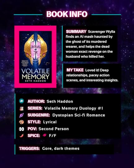  Scavenger Wylla finds an AI mask haunted by the ghost of its murdered wearer, and helps the dead woman exact revenge on the husband who killed her. Loved it! Deep relationships, pacey action scenes, and interesting insights.Author Seth Haddon Series: Volatile Memory Duology #1 Genre: Dystopian Sci-fi Romance Style: Lyrical POV: Second Person Spice level: one, only kissing, F/F