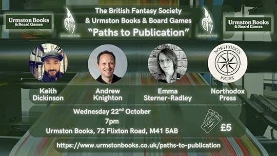Background graphic of a printing press. Urmston Books and BFS logos on either side of the title.Three author photos beneath title plus the compass emblem for Northodox PressText:The British Fantasy Society & Urmston Books & Board Games“Paths to Publication”Keith Dickinson, Andrew Knighton, Emma Sterner-Radley, Northodox PressWednesday 22nd October, 7pm, Urmston Books, 72 Flixton Road, M41 5ABTickets £5https://www.urmstonbooks.co.uk/paths-to-publication
