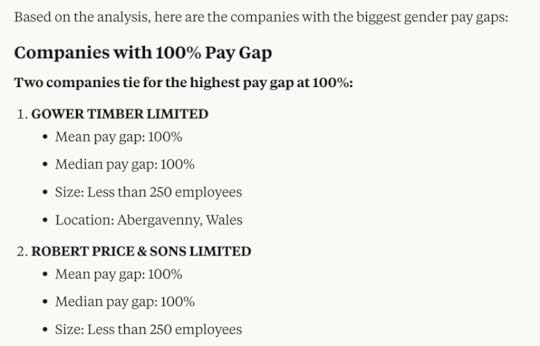 Claude response:Based on the analysis, here are the companies with the biggest gender pay gaps:Companies with 100% Pay GapTwo companies tie for the highest pay gap at 100%:GOWER TIMBER LIMITEDMean pay gap: 100%Median pay gap: 100%Size: Less than 250 employeesLocation: Abergavenny, WalesROBERT PRICE & SONS LIMITEDMean pay gap: 100%Median pay gap: 100%Size: Less than 250 employees