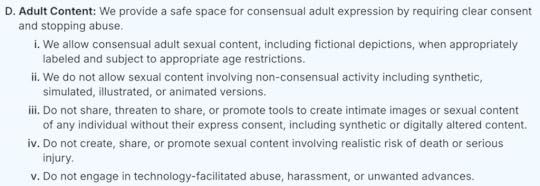 D. Adult Content: We provide a safe space for consensual adult expression by requiring clear consent and stopping abuse.i. We allow consensual adult sexual content, including fictional depictions, when appropriately labeled and subject to appropriate age restrictions.ii. We do not allow sexual content involving non-consensual activity including synthetic, simulated, illustrated, or animated versions.iii. Do not share, threaten to share, or promote tools to create intimate images or sexual content of any individual without their express consent, including synthetic or digitally altered content.iv. Do not create, share, or promote sexual content involving realistic risk of death or serious injury.v. Do not engage in technology-facilitated abuse, harassment, or unwanted advances.