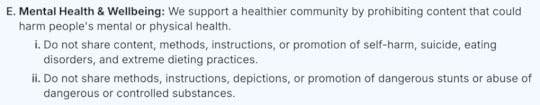E. Mental Health & Wellbeing: We support a healthier community by prohibiting content that could harm people's mental or physical health.i. Do not share content, methods, instructions, or promotion of self-harm, suicide, eating disorders, and extreme dieting practices.ii. Do not share methods, instructions, depictions, or promotion of dangerous stunts or abuse of dangerous or controlled substances.