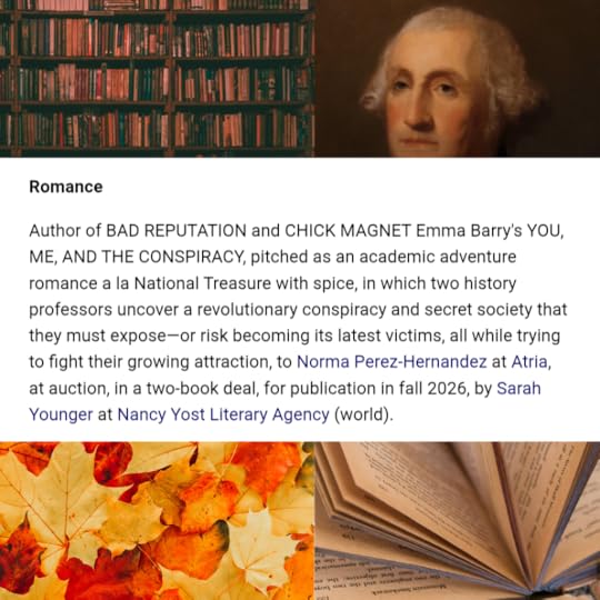 a screenshot from Publishers Marketplace reading, “Author of BAD REPUTATION and CHICK MAGNET, Emma Barry’s YOU, ME, & THE CONSPIRACY, pitched as an academic adventure romance a la National Treasure with more spice, in which two history professors uncover a revolutionary conspiracy and secret society that they must expose—or risk becoming its latest victims all while fighting their growing attraction to Norma Perez-Hernandez at Atria, at auction, in a two-book deal, for publication in Fall of 2026, by Sarah Younger at the Nancy Yost Literary Agency (world).”