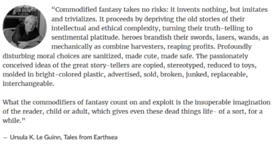 “Commodified fantasy takes no risks: it invents nothing, but imitates and trivializes. It proceeds by depriving the old stories of their intellectual and ethical complexity, turning their truth-telling to sentimental platitude. heroes brandish their swords, lasers, wands, as mechanically as combine harvesters, reaping profits. Profoundly disturbing moral choices are sanitized, made cute, made safe. The passionately conceived ideas of the great story-tellers are copied, stereotyped, reduced to toys, molded in bright-colored plastic, advertised, sold, broken, junked, replaceable, interchangeable.What the commodifiers of fantasy count on and exploit is the insuperable imagination of the reader, child or adult, which gives even these dead things life- of a sort, for a while.”― Ursula K. Le Guinn, Tales from Earthsea 