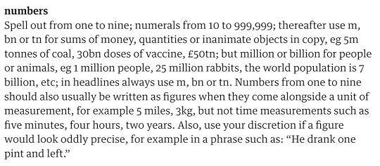 numbersSpell out from one to nine; numerals from 10 to 999,999; thereafter use m, bn or tn for sums of money, quantities or inanimate objects in copy, eg 5m tonnes of coal, 30bn doses of vaccine, £50tn; but million or billion for people or animals, eg 1 million people, 25 million rabbits, the world population is 7 billion, etc; in headlines always use m, bn or tn. Numbers from one to nine should also usually be written as figures when they come alongside a unit of measurement, for example 5 miles, 3kg, but not time measurements such as five minutes, four hours, two years. Also, use your discretion if a figure would look oddly precise, for example in a phrase such as: “He drank one pint and left.”