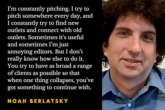 Photo of writer Noah Berlatsky with a quotation from the interview: “I’m constantly pitching. I try to pitch somewhere every day, and I constantly try to find new outlets and connect with old outlets. Sometimes it’s useful and sometimes I’m just annoying editors. But I don’t really know how else to do it. You try to have as broad a range of clients as possible so that when one thing collapses, you’ve got something to continue with.”