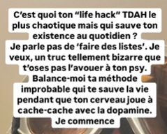 Câest quoi ton âlife hackâ TDAH le plus chaotique mais qui sauve ton existence au quotidien ?Je parle pas de âfaire des listesâ. Je veux, un truc tellement bizarre que tâoses pas lâavouer Ã  ton psy.Balance-moi ta mÃ©thode improbable qui te sauve la vie pendant que ton cerveau joue Ã  cache-cache avec la dopamine.Je commence