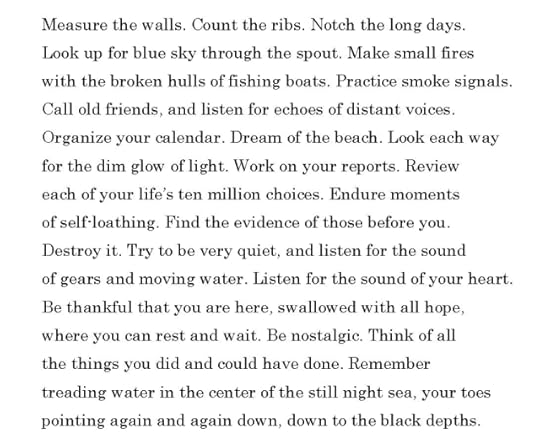Measure the walls. Count the ribs. Notch the long days.Look up for blue sky through the spout. Make small fireswith the broken hulls of fishing boats. Practice smoke signals.Call old friends, and listen for echoes of distant voices.Organize your calendar. Dream of the beach. Look each wayfor the dim glow of light. Work on your reports. Revieweach of your life’s ten million choices. Endure momentsof self-loathing. Find the evidence of those before you.Destroy it. Try to be very quiet, and listen for the soundof gears and moving water. Listen for the sound of your heart.Be thankful that you are here, swallowed with all hope,where you can rest and wait. Be nostalgic. Think of allthe things you did and could have done. Remembertreading water in the center of the still night sea, your toespointing again and again down, down into the black depths.