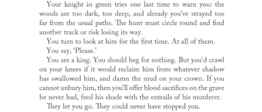 Your knight in green tries one last time to warn you: the woods are too dark, too deep, and already you’ve strayed too far from the usual paths. The hunt must circle round and find another track or risk losing its way.You turn to look at him for the first time. At all of them. You say, ‘Please.’You are a king. You should beg for nothing. But you’d crawl on your knees if it would reclaim him from whatever shadow has swallowed him, and damn the mud on your crown. If you cannot unbury him, then you’ll offer blood sacrifices on the grave he never had, feed his shade with the entrails of his murderer.They let you go. They could never have stopped you.