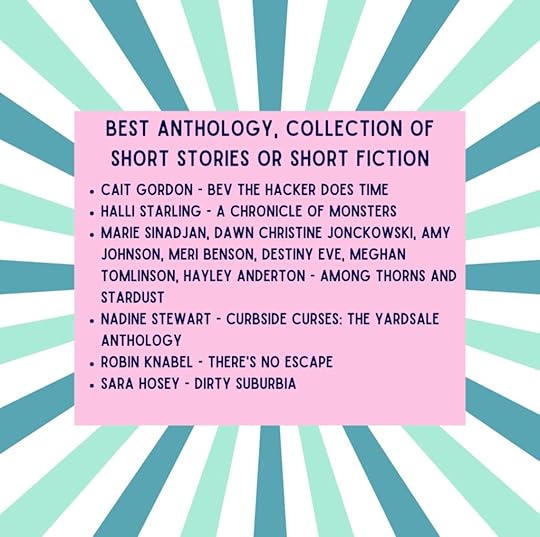 BEST ANTHOLOGY, COLLECTION OF SHORT STORIES OR SHORT FICTION• CAIT GORDON - BEV THE HACKER DOES TIME• HALLI STARLING - A CHRONICLE OF MONSTERS• MARIE SINADJAN, DAWN CHRISTINE JONCKOWSKI, AMY JOHNSON, MERI BENSON, DESTINY EVE, MEGHAN TOMLINSON, HAYLEY ANDERTON - AMONG THORNS AND STARDUST• NADINE STEWART - CURBSIDE CURSES: THE YARDSALEANTHOLOGY• ROBIN KNABEL - THERE'S NO ESCAPE• SARA HOSEY - DIRTY SUBURBIA