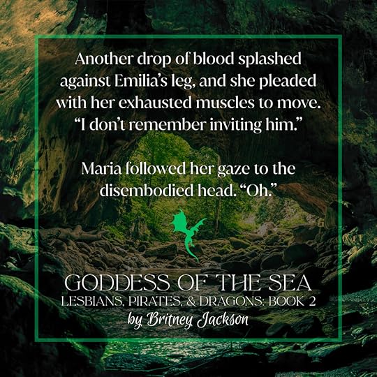 Snippet on cave and forest background with a green dragon separating the text: Another drop of blood splashed against Emilia’s leg, and she pleaded with her exhausted muscles to move. “I don’t remember inviting him.”Maria followed her gaze to the disembodied head. “Oh.”—from GODDESS OF THE SEA, LESBIANS, PIRATES, & DRAGONS: BOOK 2, by Britney Jackson.