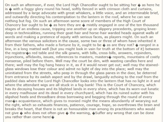 A paragraph from Bleak House by Charles Dickens, it reads: On such an afternoon, if ever, the Lord High Chancellor ought to be sitting her , as here he is , with a foggy glory round his head, softly fenced in with crimson cloth and curtains, addressed by a large advocate with great whiskers, a little voice, and an interminable brief, and outwardly directing his contemplation to the lantern in the roof, where he can see nothing but fog. On such an afternoon some score of members of the High Court of Chancery bar ought to be , as here they are , mistily engaged in one of the ten thousand stages of an endless cause, tripping one another up on slippery precedents, groping knee-deep in technicalities, running their goat-hair and horse-hair warded heads against walls of words and making a pretence of equity with serious faces, as players might. On such an afternoon the various solicitors in the cause, some two or three of whom have inherited it from their fathers, who made a fortune by it, ought to be , as are they not? , ranged in a line, in a long matted well (but you might look in vain for truth at the bottom of it) between the registrar,s red table and the silk gowns, with bills, cross-bills, answers, rejoinders, injunctions, affidavits, issues, references to masters, masters, reports, mountains of costly nonsense, piled before them. Well may the court be dim, with wasting candles here and there; well may the fog hang heavy in it, as if it would never get out; well may the stained-glass windows lose their colour and admit no light of day into the place; well may the uninitiated from the streets, who peep in through the glass panes in the door, be deterred from entrance by its owlish aspect and by the drawl, languidly echoing to the roof from the padded dais where the Lord High Chancellor looks into the lantern that has no light in it and where the attendant wigs are all stuck in a fog-bank! This is the Court of Chancery, which has its decaying houses and its blighted lands in every shire, which has its worn-out lunatic in every madhouse and its dead in every churchyard, which has its ruined suitor with his slipshod heels and threadbare dress borrowing and begging through the round of every man,s acquaintance, which gives to monied might the means abundantly of wearying out the right, which so exhausts finances, patience, courage, hope, so overthrows the brain and breaks the heart, that there is not an honourable man among its practitioners who would not give , who does not often give , the warning, ,Suffer any wrong that can be done you rather than come here!