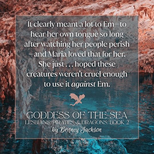 Excerpt on colorful cave background with a dragon separating the text:It clearly meant a lot to Em—to hear her own tongue so long after watching her people perish—and Maria loved that for her.She just . . . hoped these creatures weren't cruel enough to use it against Em.—from GODDESS OF THE SEA, LESBIANS, PIRATES, & DRAGONS: BOOK 2, by Britney Jackson.
