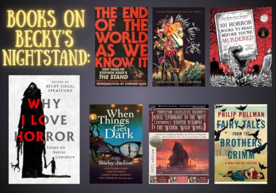 Covers of the books in Becky's Nightstand Reads" post-- The End of the World as We Know It: New Tales from Stephen King's The Stand edited by Brian Keene and Christopher Golden, Under Her Skin: A Women in Horror Poetry Showcase Volume 1 edited by Lindy Ryan, When Things Get Dark: Stories Inspired by Shirley Jackson edited by Ellen Datlow, Professor Charlatan Bardot’s Travel Anthology to the Most (Fictional) Haunted Buildings in the Weird, Wild World edited by Eric J. Guignard, and Fairy Tales from the Brothers Grimm edited by Philip Pullman. As well as the cover of WHY I LOVE HORROR edited by me.