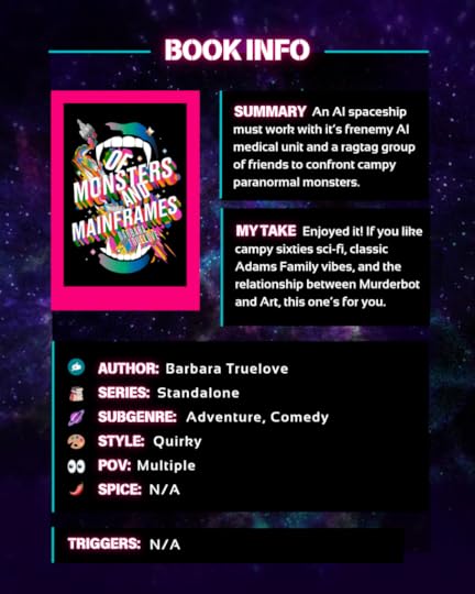 Summary: An AI spaceship must work with it’s frenemy AI medical unit and a ragtag group of friends to confront campy paranormal monsters.My take: Enjoyed it! If you like campy sixties sci-fi, classic Adams Family vibes, and the relationship between Murderbot and Art, this one’s for you.Author: Barbara Truelove Series: Standalone Sci-fi Subgenre: Adventure, Comedy Style: Voicey POV : Multiple Spice: N/A