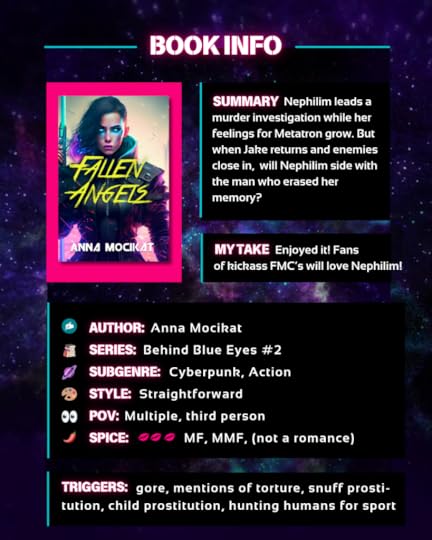 Summary: Nephilim leads a murder investigation while her feelings for Metatron grow. But when Jake returns and enemies close in, will Nephilim side with the man who erased her memory?My take: Enjoyed it! Fans of kickass FMC’s will love Nephilim!Author: Anna Mocikat Series: Behind Blue Eyes #2Subgenre: Cyberpunk, ActionPOV: Multiple, third personSpice level: 3, open door sex, M/F, M/M/F (not a romance)Triggers: gore, mentions of torture, snuff prosti-tution, child prostitution, hunting humans for sport