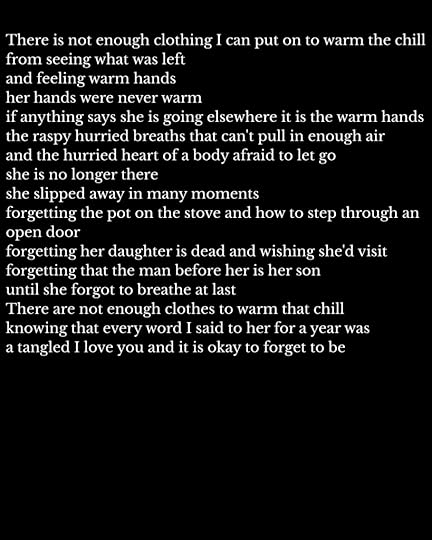 There is not enough clothing I can put on to warm the chillfrom seeing what was leftand feeling warm handsher hands were never warmif anything says she is going elsewhere it is the warm handsthe raspy hurried breaths that can't pull in enough airand the hurried heart of a body afraid to let goshe is no longer thereshe slipped away in many momentsforgetting the pot on the stove and how to step through an open doorforgetting her daughter is dead and wishing she'd visitforgetting that the man before her is her sonuntil she forgot to breathe at lastThere are not enough clothes to warm that chillknowing that every word I said to her for a year was a tangled I love you and it is okay to forget to be