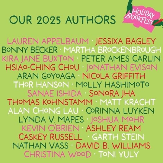 Green graphic announcing authors for Seattle's 2025 Hliday Bookfest: LAUREN APPELBAUM • JESSIXA BAGLEY BONNY BECKER • MARTHA BROCKENBROUGHKIRA JANE BUXTON • PETER AMES CARLIN HSIAO-CHING CHOU • JONATHAN EVISON ARAN GOYOAGA • NICOLA GRIFFITH THOR HANSON • MOLLY HASHIMOTO SANAE ISHIDA • SONORA JHATHOMAS KOHNSTAMM • MATT KRACHT ALAN CHONG LAU • CORINNA LUYKEN LYNDA V. MAPES • JOSHUA MOHRKEVIN OBRIEN • ASHLEY REAMCASKEY RUSSELL • GARTH STEINNATHAN VASS • DAVID B. WILLIAMSCHRISTINA WOOD • TONI YULY