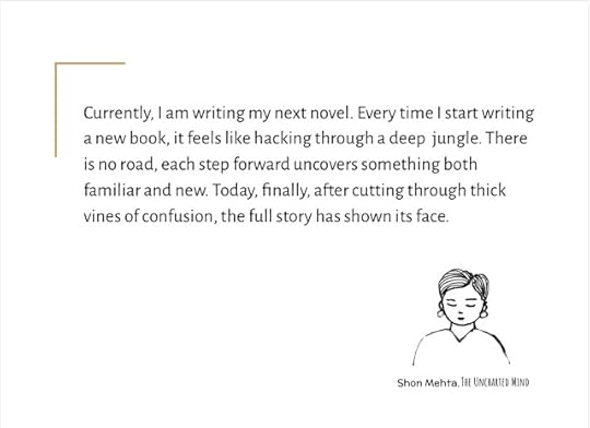 Currently, I am writing my next novel. Every time I start writing a new book, it feels like hacking through a deep jungle. There is no road, each step forward uncovers something both familiar and new. Today, finally, after cutting through thick vines of confusion, the full story has shown its face. ― Shon Mehta, The Uncharted Mind