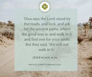 Thus says the Lord: stand by the roads, and look, and ask for the ancient paths, where the good way is; and walk in it, and find rest for your souls. But they said, ‘We will not walk in it.’