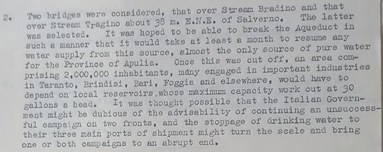 Text from a document. Text is as follows: 2. Two bridges were considered, that over Stream Bradino and that over Stream Tragino about 30 m. E.N.E. of Salverno. The latter was selected. It wee hoped to be able to break the Aqueduct in such a manner that it would take at least a month to resume any water supply from this source, almost the only source of pure water for the Province of Apulia. Once this was cut off, an area comprising 2,000,000 inhabitants, many engaged in important industries on Taranto, Brindisi, Bari, Foggia and elsewhere, would have to depend on local reservoirs, whose maximum capacity work out at 30 gallons a head. It was thought possible that the Italian Government might be dubious of the advisability of continuing an unsuccessful campaign on two fronts, and the stoppage of drinking water to their three main ports of shipment might turn the scale and bring one or both campaigns to an abrupt end.