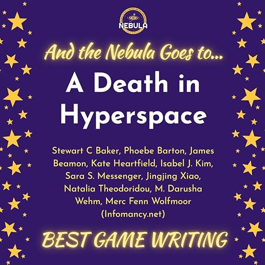 And the Nebula Goes to...A Death in HyperspaceStewart C Baker, Phoebe Barton, James Beamon, Kate Heartfield, Isabel J. Kim, Sara S. Messenger, Jingjing Xiao, Natalia Theodoridou, M. Darusha Wehm, Merc Fenn Wolfmoor (Infomancy.net)BEST GAME WRITING