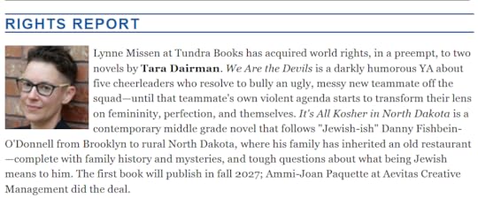 Lynne Missen at Tundra Books has acquired world rights, in a preempt, to two novels by Tara Dairman. We Are the Devils is a darkly humorous YA about five cheerleaders who resolve to bully an ugly, messy new teammate off the squad—until that teammate's own violent agenda starts to transform their lens on femininity, perfection, and themselves. It's All Kosher in North Dakota is a contemporary middle grade novel that follows 