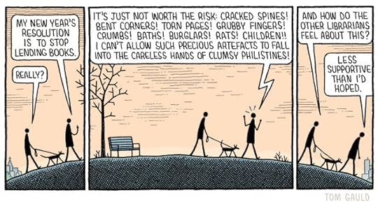 Panel One. Two figures walk up a hill in a park. One walks in front and the other is walking a dog Front "My new year's resolution is to stop lending books" Dog-walker "Really?" Panel Two. Front, becoming agitated "It's just not worth the risk: cracked spines! Bent corners! Torn pages! Grubby fingers! Crumbs! Baths! Burglars! Rats! Children!! I can't allow such precious artefacts to fall into the careless hands of clumsy philistines!" Panel Three. Dog-walker "And how do the other librarians feel about this?" Front "Less supportive Than I'd hoped."